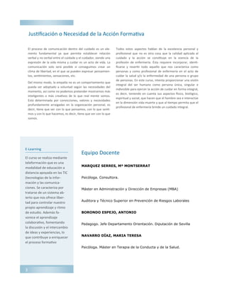 E-Learning
El curso se realiza mediante
teleformación que es una
modalidad de educación a
distancia apoyada en las TIC
(tecnologías de la infor-
mación y las comunica-
ciones. Se caracteriza por
tratarse de un sistema ab-
ierto que nos ofrece liber-
tad para controlar nuestro
propio aprendizaje y ritmo
de estudio. Además fa-
vorece el aprendizaje
colaborativo, fomentando
la discusión y el intercambio
de ideas y experiencias, lo
que contribuye a enriquecer
el proceso formativo
MARQUEZ SERRES, Mª MONTSERRAT
Psicóloga. Consultora.
Máster en Administración y Dirección de Empresas (MBA)
Auditora y Técnico Superior en Prevención de Riesgos Laborales
BORONDO ESPEJO, ANTONIO
Pedagogo. Jefe Departamento Orientación. Diputación de Sevilla
NAVARRO DÍAZ, MARIA TERESA
Psicóloga. Máster en Terapia de la Conducta y de la Salud.
Justificación o Necesidad de la Acción Formativa
Equipo Docente
El proceso de comunicación dentro del cuidado es un ele-
mento fundamental ya que permite establecer relación
verbal y no verbal entre el cuidado y el cuidador, siendo una
expresión de la vida misma y cuidar es un acto de vida. La
comunicación solo será posible si conseguimos crear un
clima de libertad, en el que se pueden expresar pensamien-
tos, sentimientos, sensaciones, etc.
Del mismo modo, la empatía no es un comportamiento que
pueda ser adoptado a voluntad según las necesidades del
momento, así como no podemos pretender mostrarnos más
inteligentes o más creativos de lo que real mente somos.
Está determinada por convicciones, valores y necesidades
profundamente arraigadas en la organización personal, es
decir, tiene que ver con lo que pensamos, con lo que senti-
mos y con lo que hacemos, es decir, tiene que ver con lo que
somos.
Todos estos aspectos hablan de la excelencia personal y
profesional que no es otra cosa que la calidad aplicada al
cuidado y la acción se constituye en la esencia de la
profesión de enfermería. Ésta requiere incorporar, identi-
ficarse y revertir todo aquello que nos caracteriza como
personas y como profesional de enfermería en el acto de
cuidar la salud y/o la enfermedad de una persona o grupo
de personas. En este curso, intenta proporcionar una visión
integral del ser humano como persona única, singular e
indivisible para ejercer la acción de cuidar en forma integral,
es decir, teniendo en cuenta sus aspectos físico, biológico,
espiritual y social, que hacen que el hombre sea e interactúe
en la dimensión vida-muerte y que al tiempo permita que el
profesional de enfermería brinde un cuidado integral.
3
 