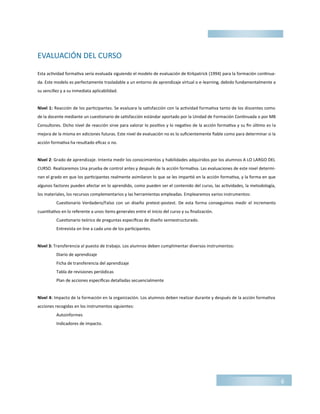 EVALUACIÓN DEL CURSO
Esta actividad formativa sería evaluada siguiendo el modelo de evaluación de Kirkpatrick (1994) para la formación continua-
da. Este modelo es perfectamente trasladable a un entorno de aprendizaje virtual o e-learning, debido fundamentalmente a
su sencillez y a su inmediata aplicabilidad.
Nivel 1: Reacción de los participantes. Se evaluara la satisfacción con la actividad formativa tanto de los discentes como
de la docente mediante un cuestionario de satisfacción estándar aportado por la Unidad de Formación Continuada o por MB
Consultores. Dicho nivel de reacción sirve para valorar lo positivo y lo negativo de la acción formativa y su fin último es la
mejora de la misma en ediciones futuras. Este nivel de evaluación no es lo suficientemente fiable como para determinar si la
acción formativa ha resultado eficaz o no.
Nivel 2: Grado de aprendizaje. Intenta medir los conocimientos y habilidades adquiridos por los alumnos A LO LARGO DEL
CURSO. Realizaremos Una prueba de control antes y después de la acción formativa. Las evaluaciones de este nivel determi-
nan el grado en que los participantes realmente asimilaron lo que se les impartió en la acción formativa, y la forma en que
algunos factores pueden afectar en lo aprendido, como pueden ser el contenido del curso, las actividades, la metodología,
los materiales, los recursos complementarios y las herramientas empleadas. Emplearemos varios instrumentos:
Cuestionario Verdadero/Falso con un diseño pretest-postest. De esta forma conseguimos medir el incremento
cuantitativo en lo referente a unos ítems generales entre el inicio del curso y su finalización.
Cuestionario teórico de preguntas específicas de diseño semiestructurado.
Entrevista on line a cada uno de los participantes.
Nivel 3: Transferencia al puesto de trabajo. Los alumnos deben cumplimentar diversos instrumentos:
Diario de aprendizaje
Ficha de transferencia del aprendizaje
Tabla de revisiones periódicas
Plan de acciones específicas detalladas secuencialmente
Nivel 4: Impacto de la formación en la organización. Los alumnos deben realizar durante y después de la acción formativa
acciones recogidas en los instrumentos siguientes:
Autoinformes
Indicadores de impacto.
6
 