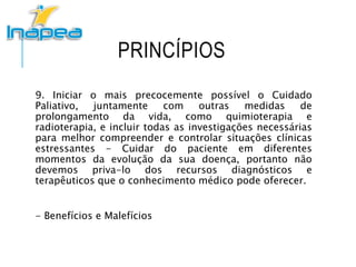 PRINCÍPIOS
9. Iniciar o mais precocemente possível o Cuidado
Paliativo, juntamente com outras medidas de
prolongamento da vida, como quimioterapia e
radioterapia, e incluir todas as investigações necessárias
para melhor compreender e controlar situações clínicas
estressantes - Cuidar do paciente em diferentes
momentos da evolução da sua doença, portanto não
devemos priva-lo dos recursos diagnósticos e
terapêuticos que o conhecimento médico pode oferecer.
- Benefícios e Malefícios
 