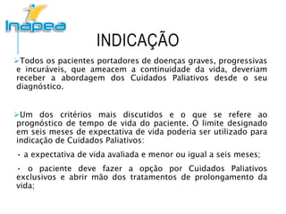 INDICAÇÃO
Todos os pacientes portadores de doenças graves, progressivas
e incuráveis, que ameacem a continuidade da vida, deveriam
receber a abordagem dos Cuidados Paliativos desde o seu
diagnóstico.
Um dos critérios mais discutidos e o que se refere ao
prognóstico de tempo de vida do paciente. O limite designado
em seis meses de expectativa de vida poderia ser utilizado para
indicação de Cuidados Paliativos:
• a expectativa de vida avaliada e menor ou igual a seis meses;
• o paciente deve fazer a opção por Cuidados Paliativos
exclusivos e abrir mão dos tratamentos de prolongamento da
vida;
 