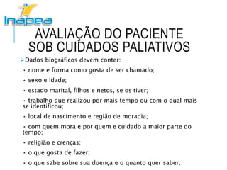 AVALIAÇÃO DO PACIENTE
SOB CUIDADOS PALIATIVOS
Dados biográficos devem conter:
• nome e forma como gosta de ser chamado;
• sexo e idade;
• estado marital, filhos e netos, se os tiver;
• trabalho que realizou por mais tempo ou com o qual mais
se identificou;
• local de nascimento e região de moradia;
• com quem mora e por quem e cuidado a maior parte do
tempo;
• religião e crenças;
• o que gosta de fazer;
• o que sabe sobre sua doença e o quanto quer saber.
 