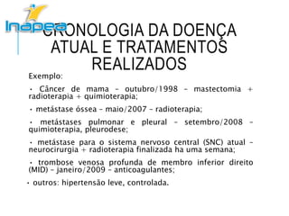 CRONOLOGIA DA DOENÇA
ATUAL E TRATAMENTOS
REALIZADOSExemplo:
• Câncer de mama – outubro/1998 – mastectomia +
radioterapia + quimioterapia;
• metástase óssea – maio/2007 – radioterapia;
• metástases pulmonar e pleural – setembro/2008 –
quimioterapia, pleurodese;
• metástase para o sistema nervoso central (SNC) atual –
neurocirurgia + radioterapia finalizada ha uma semana;
• trombose venosa profunda de membro inferior direito
(MID) – janeiro/2009 – anticoagulantes;
• outros: hipertensão leve, controlada.
 