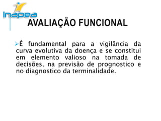 AVALIAÇÃO FUNCIONAL
É fundamental para a vigilância da
curva evolutiva da doença e se constitui
em elemento valioso na tomada de
decisões, na previsão de prognostico e
no diagnostico da terminalidade.
 