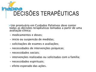 DECISÕES TERAPÊUTICAS
Um prontuário em Cuidados Paliativos deve conter
todas as decisões terapêuticas tomadas a partir de uma
avaliação clínica:
• medicamentos e doses;
• inicio ou suspensão de medidas;
• solicitações de exames e avaliações;
• necessidades de intervenções psíquicas;
• necessidades sociais;
• intervenções realizadas ou solicitadas com a família;
• necessidades espirituais;
• efeito esperado das ações.
 
