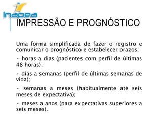 IMPRESSÃO E PROGNÓSTICO
Uma forma simplificada de fazer o registro e
comunicar o prognóstico e estabelecer prazos:
• horas a dias (pacientes com perfil de últimas
48 horas);
• dias a semanas (perfil de últimas semanas de
vida);
• semanas a meses (habitualmente até seis
meses de expectativa);
• meses a anos (para expectativas superiores a
seis meses).
 
