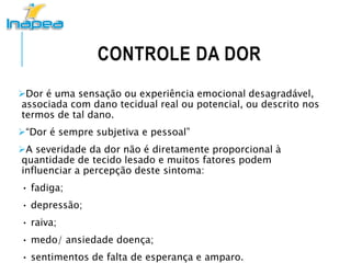 CONTROLE DA DOR
Dor é uma sensação ou experiência emocional desagradável,
associada com dano tecidual real ou potencial, ou descrito nos
termos de tal dano.
“Dor é sempre subjetiva e pessoal”
A severidade da dor não é diretamente proporcional à
quantidade de tecido lesado e muitos fatores podem
influenciar a percepção deste sintoma:
• fadiga;
• depressão;
• raiva;
• medo/ ansiedade doença;
• sentimentos de falta de esperança e amparo.
 