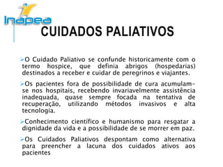 CUIDADOS PALIATIVOS
O Cuidado Paliativo se confunde historicamente com o
termo hospice, que definia abrigos (hospedarias)
destinados a receber e cuidar de peregrinos e viajantes.
Os pacientes fora de possibilidade de cura acumulam-
se nos hospitais, recebendo invariavelmente assistência
inadequada, quase sempre focada na tentativa de
recuperação, utilizando métodos invasivos e alta
tecnologia.
Conhecimento científico e humanismo para resgatar a
dignidade da vida e a possibilidade de se morrer em paz.
Os Cuidados Paliativos despontam como alternativa
para preencher a lacuna dos cuidados ativos aos
pacientes
 