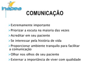 COMUNICAÇÃO
Extremamente importante
Priorizar a escuta na maioria das vezes
Acreditar em seu paciente
Se interessar pela história de vida
Proporcionar ambiente tranquilo para facilitar
a comunicação
Olhar nos olhos de seu paciente
Externar a importância de viver com qualidade
 