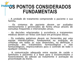 OS PONTOS CONSIDERADOS
FUNDAMENTAIS
· A unidade de tratamento compreende o paciente e sua
família.
· Os sintomas do paciente devem ser avaliados
rotineiramente e gerenciados de forma eficaz através de
consultas frequentes e intervenções ativas.
· As decisões relacionadas à assistência e tratamentos
médicos devem ser feitos com base em princípios éticos.
· Os cuidados paliativos devem ser fornecidos por uma
equipe interdisciplinar, fundamental na avaliação de
sintomas em todas as suas dimensões, na definição e
condução dos tratamentos farmacológicos e não
farmacológicos, imprescindíveis para o controle de todo e
qualquer sintoma.
· A comunicação adequada entre equipe de saúde e
familiares e pacientes é a base para o esclarecimento e
favorecimento da adesão ao tratamento e aceitação da
proximidade da morte.
 