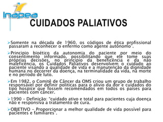 CUIDADOS PALIATIVOS
Somente na década de 1960, os códigos de ética profissional
passaram a reconhecer o enfermo como agente autônomo”.
Principio bioético da autonomia do paciente por meio do
consentimento informado, possibilitando que ele tome suas
próprias decisões, no principio da beneficência e da não
maleficência, os Cuidados Paliativos desenvolvem o cuidado ao
paciente visando a qualidade de vida e a manutenção da dignidade
humana no decorrer da doença, na terminalidade da vida, na morte
e no período de luto.
Em 1982, o Comitê de Câncer da OMS criou um grupo de trabalho
responsável por definir politicas para o alivio da dor e cuidados do
tipo hospice que fossem recomendados em todos os países para
pacientes com câncer.
1990 – Definição: “cuidado ativo e total para pacientes cuja doença
não e responsiva a tratamento de cura.
OBJETIVO - Proporcionar a melhor qualidade de vida possível para
pacientes e familiares”.
 