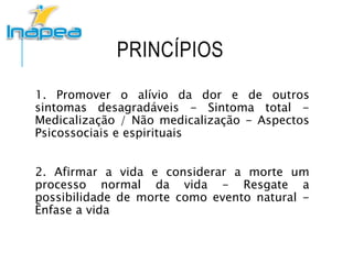 PRINCÍPIOS
1. Promover o alívio da dor e de outros
sintomas desagradáveis - Sintoma total -
Medicalização / Não medicalização - Aspectos
Psicossociais e espirituais
2. Afirmar a vida e considerar a morte um
processo normal da vida - Resgate a
possibilidade de morte como evento natural -
Ênfase a vida
 