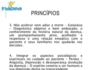 PRINCÍPIOS
3. Não acelerar nem adiar a morte - Eutanásia
- Diagnóstico objetivo e bem embasado, o
conhecimento da história natural da doença,
um acompanhamento ativo, acolhedor e
respeitoso e uma relação empática com o
paciente e seus familiares nos ajudarão nas
decisões.
4. Integrar os aspectos psicológicos e
espirituais no cuidado ao paciente - Perdas –
Angústia, Depressão e desesperança (evolução
da doença) - O espírito conecta o ser humano a
 