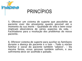 PRINCÍPIOS
5. Oferecer um sistema de suporte que possibilite ao
paciente viver tão ativamente quanto possível até o
momento da sua morte - Qualidade de vida e bem-estar
implicam observância de vários aspectos da vida. -
Facilitadores para a resolução dos problemas do nosso
paciente.
6. Oferecer sistema de suporte para auxiliar os familiares
durante a doença do paciente e o luto - Todo o núcleo
familiar e social do paciente também “adoece”. - Da
mesma forma, essas pessoas também sofrem, e seu
sofrimento deve ser acolhido e paliado.
 