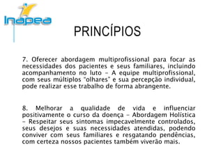 PRINCÍPIOS
7. Oferecer abordagem multiprofissional para focar as
necessidades dos pacientes e seus familiares, incluindo
acompanhamento no luto - A equipe multiprofissional,
com seus múltiplos “olhares” e sua percepção individual,
pode realizar esse trabalho de forma abrangente.
8. Melhorar a qualidade de vida e influenciar
positivamente o curso da doença - Abordagem Holística
- Respeitar seus sintomas impecavelmente controlados,
seus desejos e suas necessidades atendidas, podendo
conviver com seus familiares e resgatando pendências,
com certeza nossos pacientes também viverão mais.
 