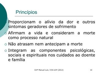 Princípios
   Proporcionam o alívio da dor e outros
    sintomas geradores de sofrimento
   Afirmam a vida e consideram a morte
    como processo natural
   Não atrasam nem antecipam a morte
   Integram as componentes psicológicas,
    sociais e espirituais nos cuidados ao doente
    e família

                 Enfº Manuel Luís / ICS-UCP (2012)   10
 