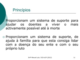 Princípios

   Proporcionam um sistema de suporte para
    ajudar os doentes a viver o mais
    activamente possível até à morte

   Proporcionam um sistema de suporte, de
    ajuda à família para que esta consiga lidar
    com a doença do seu ente e com o seu
    próprio luto

                 Enfº Manuel Luís / ICS-UCP (2012)   11
 