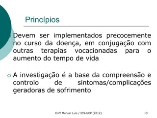 Princípios
   Devem ser implementados precocemente
    no curso da doença, em conjugação com
    outras terapias vocacionadas para o
    aumento do tempo de vida

   A investigação é a base da compreensão e
    controlo     de     sintomas/complicações
    geradoras de sofrimento


                Enfº Manuel Luís / ICS-UCP (2012)   13
 