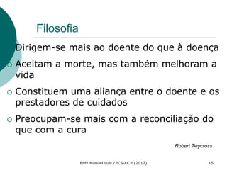 Filosofia
   Dirigem-se mais ao doente do que à doença
   Aceitam a morte, mas também melhoram a
    vida
   Constituem uma aliança entre o doente e os
    prestadores de cuidados
   Preocupam-se mais com a reconciliação do
    que com a cura
                                                        Robert Twycross


                    Enfº Manuel Luís / ICS-UCP (2012)                15
 