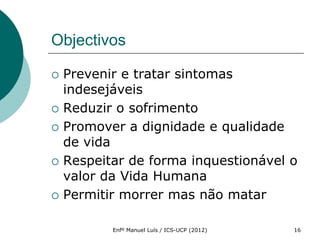 Objectivos

   Prevenir e tratar sintomas
    indesejáveis
   Reduzir o sofrimento
   Promover a dignidade e qualidade
    de vida
   Respeitar de forma inquestionável o
    valor da Vida Humana
   Permitir morrer mas não matar

           Enfº Manuel Luís / ICS-UCP (2012)   16
 