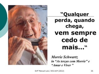 “Qualquer
                      perda, quando
                          chega,
                      vem sempre
                        cedo de
                        mais…“
                  Morrie Schwartz
                  in “As terças com Morrie” e
                  “Amar e Viver ”
Enfº Manuel Luís / ICS-UCP (2012)               26
 