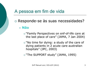 A pessoa em fim de vida

   Responde-se às suas necessidades?
       Não
           “Family Perspectives on enf-of-life care at
            the last place of care” (JAMA, 7 Jan 2004)

           “No time for dying: a study of the care of
            dying patients in 2 acute care australian
            hospitals” (JPC, 2003)

           “The SUPPORT study” (JAMA, 1995)


                Enfº Manuel Luís / ICS-UCP (2012)        3
 