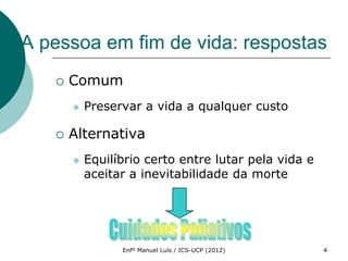 A pessoa em fim de vida: respostas
      Comum
          Preservar a vida a qualquer custo

      Alternativa
          Equilíbrio certo entre lutar pela vida e
           aceitar a inevitabilidade da morte




                 Enfº Manuel Luís / ICS-UCP (2012)    4
 