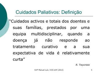 Cuidados Paliativos: Definição
“Cuidados activos e totais dos doentes e
 suas     famílias,        prestados                   por   uma
 equipa     multidisciplinar,                         quando      a
 doença       já         não              responde              ao
 tratamento           curativo                    e     a      sua
 expectativa de vida é relativamente
 curta”
                                                         R. Twycross

              Enfº Manuel Luís / ICS-UCP (2012)                        5
 