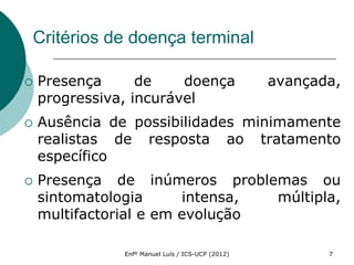 Critérios de doença terminal

   Presença      de    doença                     avançada,
    progressiva, incurável
   Ausência de possibilidades minimamente
    realistas de resposta ao tratamento
    específico
   Presença de inúmeros problemas ou
    sintomatologia      intensa, múltipla,
    multifactorial e em evolução

               Enfº Manuel Luís / ICS-UCP (2012)          7
 