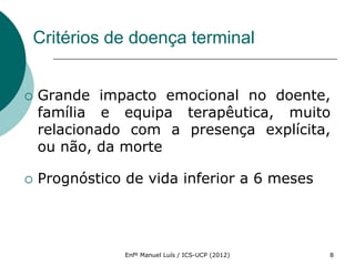 Critérios de doença terminal


   Grande impacto emocional no doente,
    família e equipa terapêutica, muito
    relacionado com a presença explícita,
    ou não, da morte

   Prognóstico de vida inferior a 6 meses




                Enfº Manuel Luís / ICS-UCP (2012)   8
 