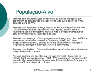 População-Alvo
   Pessoas com malformações congénitas ou outras situações que
    dependam de terapêutica de suporte de vida e/ou apoio de longa
    duração para as AVD

   Pessoas com qualquer doença aguda, grave e ameaçadora da vida
    (traumatismos graves, leucemias, AVC agudo) onde a cura ou
    reversibilidade é um objetivo realista mas a situação/terapêutica
    gera sofrimento/baixa qualidade de vida

   Pessoas com doença crónica progressiva (doença vascular periférica,
    neoplasias, insuficiência renal ou hepática, SIDA, AVC com
    incapacidade funcional, doença cardíaca ou pulmonar avançada,
    fragilidade, doenças neurovegetativas e demências)

   Pessoas com lesões crónicas e limitativas resultantes de acidentes ou
    outras formas de trauma

   Pessoas seriamente doentes ou em fase terminal (demência em
    estadio final, cancro terminal, SIDA, AVC gravemente incapacitante)
    que não têm possibilidade de recuperação ou estabilização e para os
    quais os CP intensivos são o focus


                       Enfº Manuel Luís / ICS-UCP (2012)                    9
 