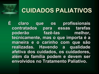 CUIDADOS PALIATIVOS
É claro que os profissionais
contratados para essas tarefas
poderão fazê-las melhor,
tecnicamente, mas o que importa é a
maneira e o carinho com que são
realizadas. Havendo a qualidade
afetiva dos cuidados, os cuidadores,
além da família podem e devem ser
envolvidos no Tratamento Paliativo.
 