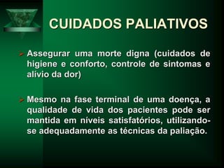 CUIDADOS PALIATIVOS
 Assegurar uma morte digna (cuidados de
higiene e conforto, controle de sintomas e
alívio da dor)
 Mesmo na fase terminal de uma doença, a
qualidade de vida dos pacientes pode ser
mantida em níveis satisfatórios, utilizando-
se adequadamente as técnicas da paliação.
 