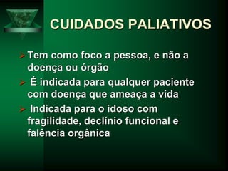 CUIDADOS PALIATIVOS
Tem como foco a pessoa, e não a
doença ou órgão
 É indicada para qualquer paciente
com doença que ameaça a vida
 Indicada para o idoso com
fragilidade, declínio funcional e
falência orgânica
 