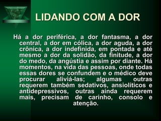 LIDANDO COM A DOR
Há a dor periférica, a dor fantasma, a dor
central, a dor em cólica, a dor aguda, a dor
crônica, a dor indefinida, em pontada e até
mesmo a dor da solidão, da finitude, a dor
do medo, da angústia e assim por diante. Há
momentos, na vida das pessoas, onde todas
essas dores se confundem e o médico deve
procurar aliviá-las; algumas outras
requerem também sedativos, ansiolíticos e
antidepressivos, outras ainda requerem
mais, precisam de carinho, consolo e
atenção.
 