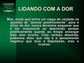LIDANDO COM A DOR
Mas, ainda que tenha um rasgo de verdade na
questão de “pensar positivamente” para o
alívio da dor, nunca devemos esquecer que
é tão impossível ao deprimido pensar
positivamente quanto ao míope enxergar
bem sem óculos. Com certeza absoluta,
podemos dizer que não é o pensamento
negativo que leva à Depressão, mas o
inverso.
 