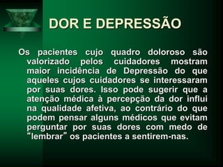 DOR E DEPRESSÃO
Os pacientes cujo quadro doloroso são
valorizado pelos cuidadores mostram
maior incidência de Depressão do que
aqueles cujos cuidadores se interessaram
por suas dores. Isso pode sugerir que a
atenção médica à percepção da dor influi
na qualidade afetiva, ao contrário do que
podem pensar alguns médicos que evitam
perguntar por suas dores com medo de
“lembrar” os pacientes a sentirem-nas.
 