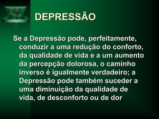 DEPRESSÃO
Se a Depressão pode, perfeitamente,
conduzir a uma redução do conforto,
da qualidade de vida e a um aumento
da percepção dolorosa, o caminho
inverso é igualmente verdadeiro; a
Depressão pode também suceder a
uma diminuição da qualidade de
vida, de desconforto ou de dor
 