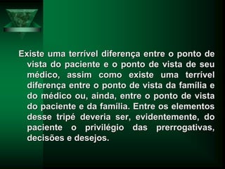 Existe uma terrível diferença entre o ponto de
vista do paciente e o ponto de vista de seu
médico, assim como existe uma terrível
diferença entre o ponto de vista da família e
do médico ou, ainda, entre o ponto de vista
do paciente e da família. Entre os elementos
desse tripé deveria ser, evidentemente, do
paciente o privilégio das prerrogativas,
decisões e desejos.
 