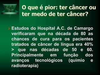 O que é pior: ter câncer ou
ter medo de ter câncer?
Estudos do Hospital A.C. de Camargo
verificaram que na década de 80 as
chances de cura para os pacientes
tratados de câncer de língua era 40%
> que nas décadas de 50 e 60.
Principalmente em função dos
avanços tecnológicos (quimio e
radioterapia)
 