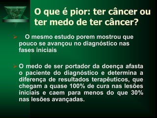 O que é pior: ter câncer ou
ter medo de ter câncer?
 O mesmo estudo porem mostrou que
pouco se avançou no diagnóstico nas
fases iniciais
 O medo de ser portador da doença afasta
o paciente do diagnóstico e determina a
diferença de resultados terapêuticos, que
chegam a quase 100% de cura nas lesões
iniciais e caem para menos do que 30%
nas lesões avançadas.
 