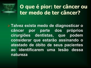 O que é pior: ter câncer ou
ter medo de ter câncer?
Talvez exista medo de diagnosticar o
câncer por parte dos próprios
cirurgiões dentistas, que podem
considerar que estarão assinando o
atestado de óbito de seus pacientes
ao identificarem uma lesão dessa
natureza
 