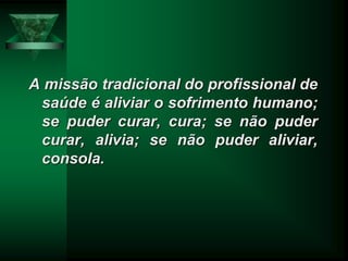 A missão tradicional do profissional de
saúde é aliviar o sofrimento humano;
se puder curar, cura; se não puder
curar, alivia; se não puder aliviar,
consola.
 