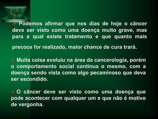  Podemos afirmar que nos dias de hoje o câncer
deve ser visto como uma doença muito grave, mas
para a qual existe tratamento e que quanto mais
precoce for realizado, maior chance de cura trará.
 Muita coisa evoluiu na área da cancerologia, porém
o comportamento social continua o mesmo, com a
doença sendo vista como algo pecaminoso que deva
ser escondido.
 O câncer deve ser visto como uma doença que
pode acontecer com qualquer um e que não é motivo
de vergonha.
 