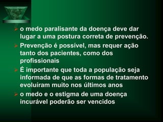  o medo paralisante da doença deve dar
lugar a uma postura correta de prevenção.
 Prevenção é possível, mas requer ação
tanto dos pacientes, como dos
profissionais
 É importante que toda a população seja
informada de que as formas de tratamento
evoluíram muito nos últimos anos
 o medo e o estigma de uma doença
incurável poderão ser vencidos
 