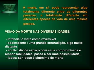 A morte, em si, pode representar algo
totalmente diferente entre as diferentes
pessoas, e totalmente diferente em
diferentes épocas da vida de uma mesma
pessoa.
VISÃO DA MORTE NAS DIVERSAS IDADES:
- Infância: é vista como reversível
- adolescente : uma grande contradição, algo muito
distante
- adulto: divide espaço com seus compromissos e
responsabilidades, passa a ser uma possibilidade.
- Idoso: ser idoso é sinônimo de morte
 