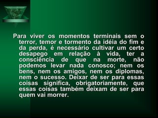 Para viver os momentos terminais sem o
terror, temor e tormento da idéia do fim e
da perda, é necessário cultivar um certo
desapego em relação à vida, ter a
consciência de que na morte, não
podemos levar nada conosco; nem os
bens, nem os amigos, nem os diplomas,
nem o sucesso. Deixar de ser para essas
coisas significa, obrigatoriamente, que
essas coisas também deixam de ser para
quem vai morrer.
 