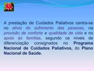 A prestação de Cuidados Paliativos centra-se
no alívio do sofrimento das pessoas, na
provisão de conforto e qualidade de vida e no
apoio às famílias, segundo os níveis de
diferenciação consignados no Programa
Nacional de Cuidados Paliativos, do Plano
Nacional de Saúde.
 