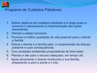 Programa de Cuidados Paliativos:


1. Define objetivos de cuidados imediatos e a longo prazo e
     promove o planeamento e implementação das ações
     necessárias.
2.   Otimiza o estado funcional.
3.   Promove a melhor qualidade de vida possível para o doente
     e família.
4.   Educa o doente e a família para a compreensão da doença
     presente e suas consequências.
5.   Cria condições ambientais propiciadoras do bem-estar.
6.   Planeia a alta para o recurso adequado, em tempo útil.
7.   Apoia ativamente o doente moribundo e sua família,
     preparando-a para a perda e o luto.
 