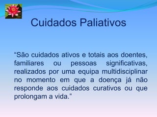Cuidados Paliativos

“São cuidados ativos e totais aos doentes,
familiares ou pessoas significativas,
realizados por uma equipa multidisciplinar
no momento em que a doença já não
responde aos cuidados curativos ou que
prolongam a vida.”
 