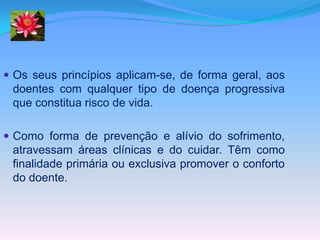  Os seus princípios aplicam-se, de forma geral, aos
 doentes com qualquer tipo de doença progressiva
 que constitua risco de vida.

 Como forma de prevenção e alívio do sofrimento,
 atravessam áreas clínicas e do cuidar. Têm como
 finalidade primária ou exclusiva promover o conforto
 do doente.
 